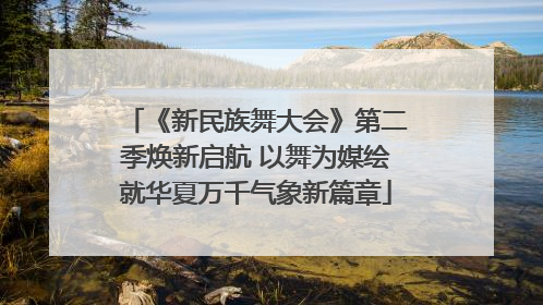 《新民族舞大会》第二季焕新启航 以舞为媒绘就华夏万千气象新篇章