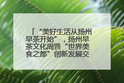 “美好生活从扬州早茶开始”，扬州早茶文化周暨“世界美食之都”创新发展交流活动启幕