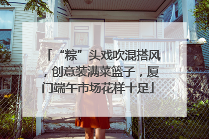 “粽”头戏吹混搭风，创意装满菜篮子，厦门端午市场花样十足