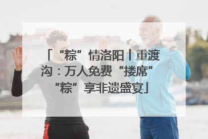 “粽”情洛阳丨重渡沟：万人免费“搂席” “粽”享非遗盛宴