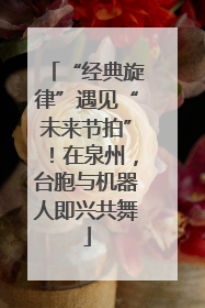 “经典旋律”遇见“未来节拍”！在泉州，台胞与机器人即兴共舞
