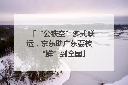 “公铁空”多式联运，京东助广东荔枝“鲜”到全国