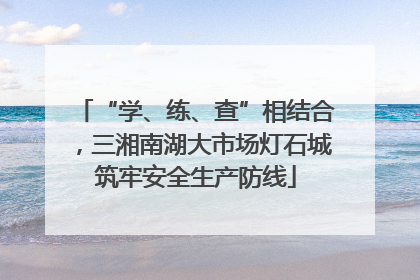 “学、练、查”相结合，三湘南湖大市场灯石城筑牢安全生产防线