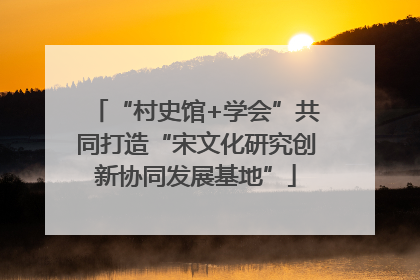 “村史馆+学会”共同打造“宋文化研究创新协同发展基地”