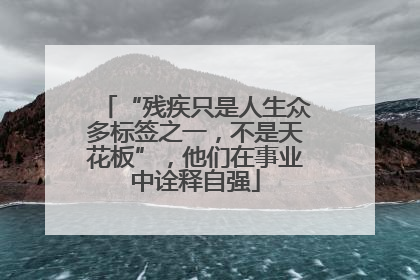 “残疾只是人生众多标签之一，不是天花板”，他们在事业中诠释自强