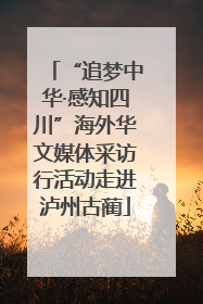 “追梦中华·感知四川”海外华文媒体采访行活动走进泸州古蔺