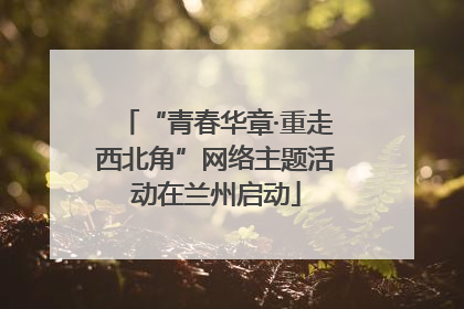 “青春华章·重走西北角”网络主题活动在兰州启动