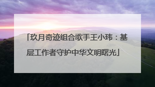 玖月奇迹组合歌手王小玮：基层工作者守护中华文明曙光