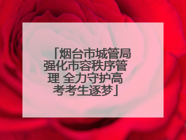 烟台市城管局强化市容秩序管理 全力守护高考考生逐梦