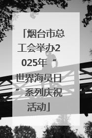 烟台市总工会举办2025年“世界海员日”系列庆祝活动