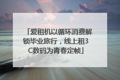 爱租机以循环消费解锁毕业旅行，线上租3C数码为青春定帧