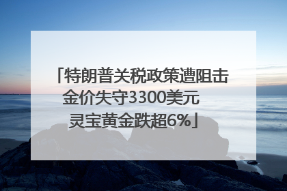 特朗普关税政策遭阻击金价失守3300美元 灵宝黄金跌超6%