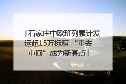 石家庄中欧班列累计发运超15万标箱 “重去重回”成为新亮点