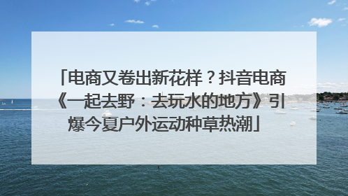 电商又卷出新花样？抖音电商《一起去野：去玩水的地方》引爆今夏户外运动种草热潮