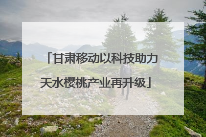甘肃移动以科技助力天水樱桃产业再升级