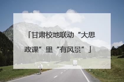 甘肃校地联动“大思政课”里“有风景”