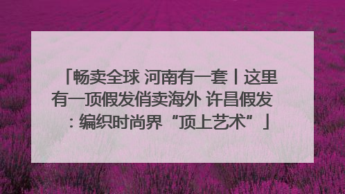 畅卖全球 河南有一套丨这里有一顶假发俏卖海外 许昌假发：编织时尚界“顶上艺术”