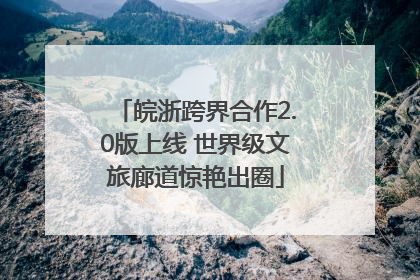 皖浙跨界合作2.0版上线 世界级文旅廊道惊艳出圈