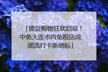 盛夏购物狂欢启幕！中免大连市内免税店成潮流打卡新地标
