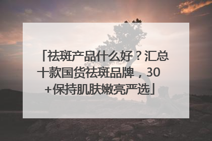 祛斑产品什么好？汇总十款国货祛斑品牌，30+保持肌肤嫩亮严选