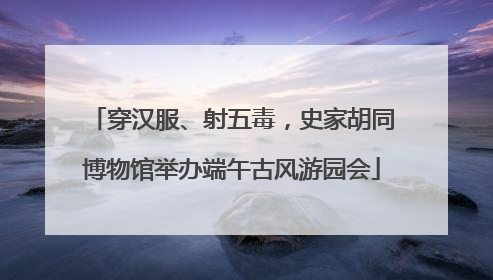 穿汉服、射五毒，史家胡同博物馆举办端午古风游园会