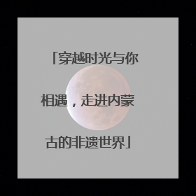 穿越时光与你相遇，走进内蒙古的非遗世界