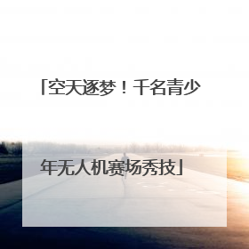 空天逐梦！千名青少年无人机赛场秀技