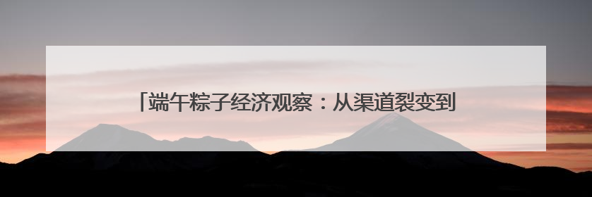 端午粽子经济观察：从渠道裂变到健康出海，传统节令食品转型突围