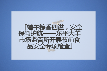 端午粽香四溢，安全保驾护航——东平大羊市场监管所开展节前食品安全专项检查