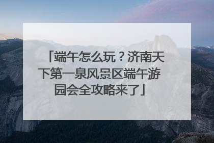 端午怎么玩？济南天下第一泉风景区端午游园会全攻略来了