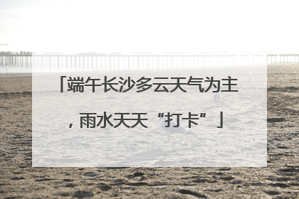 端午长沙多云天气为主，雨水天天“打卡”