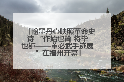 翰墨丹心映照革命史诗 “作始也简 将毕也钜——董必武手迹展”在福州开幕