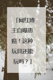 网红博主自曝患癌！这种玩具还能玩吗？