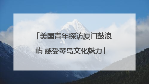 美国青年探访厦门鼓浪屿 感受琴岛文化魅力