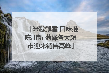 米粽飘香 口味推陈出新 菏泽各大超市迎来销售高峰