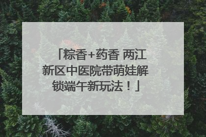 粽香+药香 两江新区中医院带萌娃解锁端午新玩法！