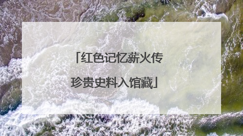 红色记忆薪火传 珍贵史料入馆藏