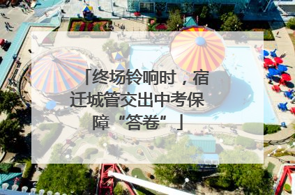 终场铃响时，宿迁城管交出中考保障“答卷”