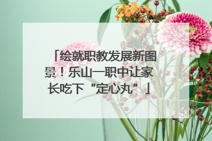 绘就职教发展新图景！乐山一职中让家长吃下“定心丸”