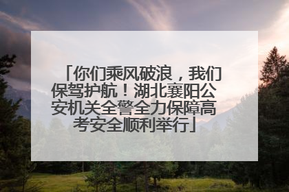 你们乘风破浪，我们保驾护航！湖北襄阳公安机关全警全力保障高考安全顺利举行