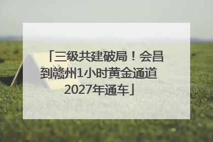 三级共建破局！会昌到赣州1小时黄金通道2027年通车