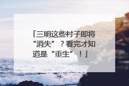 三明这些村子即将“消失”？看完才知道是“重生”！