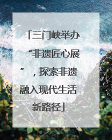三门峡举办“非遗匠心展”，探索非遗融入现代生活新路径