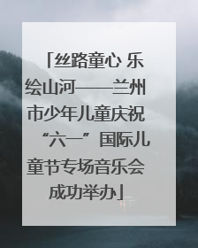 丝路童心 乐绘山河——兰州市少年儿童庆祝“六一”国际儿童节专场音乐会成功举办