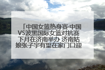 中国女篮热身赛·中国VS波黑国际女篮对抗赛下月在济南举办 济南姑娘张子宇有望在家门口迎来国家队首秀
