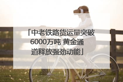 中老铁路货运量突破6000万吨 黄金通道释放强劲动能
