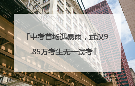 中考首场遇暴雨，武汉9.85万考生无一误考
