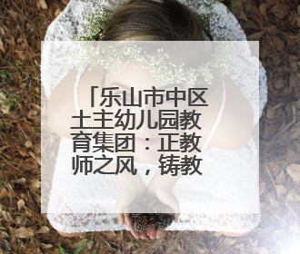 乐山市中区土主幼儿园教育集团：正教师之风，铸教育之魂
