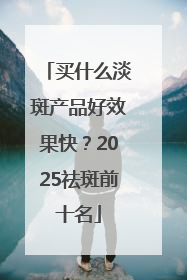 买什么淡斑产品好效果快？2025祛斑前十名