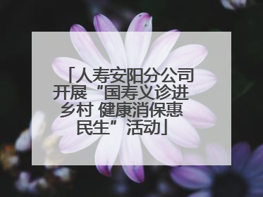 人寿安阳分公司开展“国寿义诊进乡村 健康消保惠民生”活动